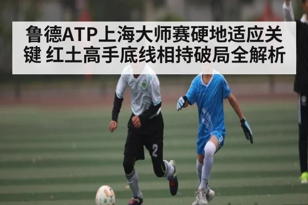 鲁德ATP上海大师赛硬地适应关键 红土高手底线相持破局全解析 | HTH